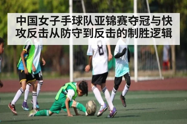 中国女子手球队亚锦赛夺冠与快攻反击从防守到反击的制胜逻辑